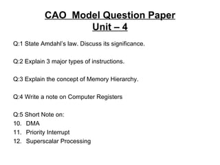 CAO  Model Question Paper Unit – 4 Q:1 State Amdahl’s law. Discuss its significance. Q:2 Explain 3 major types of instructions. Q:3 Explain the concept of Memory Hierarchy. Q:4 Write a note on Computer Registers Q:5 Short Note on: DMA Priority Interrupt Superscalar Processing 