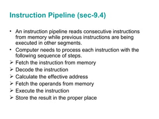 Instruction Pipeline (sec-9.4) An instruction pipeline reads consecutive instructions from memory while previous instructions are being executed in other segments. Computer needs to process each instruction with the following sequence of steps. Fetch the instruction from memory  Decode the instruction Calculate the effective address Fetch the operands from memory Execute the instruction Store the result in the proper place 