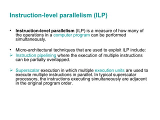 Instruction-level parallelism (ILP) Instruction-level parallelism  (ILP) is a measure of how many of the operations in a  computer program  can be performed simultaneously. Micro-architectural techniques that are used to exploit ILP include: Instruction pipelining  where the execution of multiple instructions can be partially overlapped.  Superscalar  execution in which multiple  execution units  are used to execute multiple instructions in parallel. In typical superscalar processors, the instructions executing simultaneously are adjacent in the original program order.  