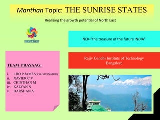 Manthan Topic: THE SUNRISE STATES
Realizing the growth potential of North East
NER-”the treasure of the future INDIA”
Rajiv Gandhi Institute of Technology
Bangalore
TEAM PRAYAAG:
i. LIJO P JAMES( CO ORDINATOR)
ii. XAVIER C V
iii. CHINTHAN M
iv. KALYAN N
v. DARSHAN A
 