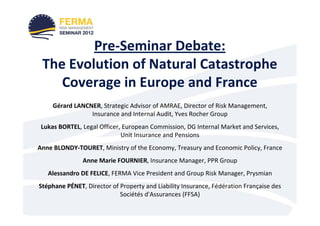Pre-Seminar Debate:
 The Evolution of Natural Catastrophe
    Coverage in Europe and France
     Gérard LANCNER, Strategic Advisor of AMRAE, Director of Risk Management,
                 Insurance and Internal Audit, Yves Rocher Group
 Lukas BORTEL, Legal Officer, European Commission, DG Internal Market and Services,
                             Unit Insurance and Pensions
Anne BLONDY-TOURET, Ministry of the Economy, Treasury and Economic Policy, France
               Anne Marie FOURNIER, Insurance Manager, PPR Group
   Alessandro DE FELICE, FERMA Vice President and Group Risk Manager, Prysmian
Stéphane PÉNET, Director of Property and Liability Insurance, Fédération Française des
                            Sociétés d'Assurances (FFSA)
 