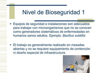 Nivel de Bioseguridad 1
 Equipos de seguridad e instalaciones son adecuados
para trabajar con microorganismos que no se conocen
como generadores sistemáticos de enfermedades en
humanos sanos adultos. Ejemplo: Bacillus subtillis
 El trabajo es generalmente realizado en mesadas
abiertas y no se requiere equipamiento de contención
ni diseño especial de infraestructura.
 
