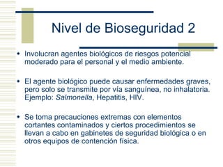 Nivel de Bioseguridad 2
 Involucran agentes biológicos de riesgos potencial
moderado para el personal y el medio ambiente.
 El agente biológico puede causar enfermedades graves,
pero solo se transmite por vía sanguínea, no inhalatoria.
Ejemplo: Salmonella, Hepatitis, HIV.
 Se toma precauciones extremas con elementos
cortantes contaminados y ciertos procedimientos se
llevan a cabo en gabinetes de seguridad biológica o en
otros equipos de contención física.
 