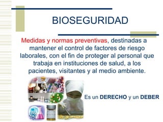 BIOSEGURIDAD
Medidas y normas preventivas, destinadas a
mantener el control de factores de riesgo
laborales, con el fin de proteger al personal que
trabaja en instituciones de salud, a los
pacientes, visitantes y al medio ambiente.
Es un DERECHO y un DEBER
 
