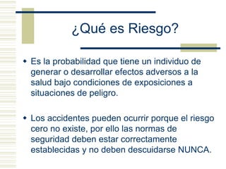 ¿Qué es Riesgo?
 Es la probabilidad que tiene un individuo de
generar o desarrollar efectos adversos a la
salud bajo condiciones de exposiciones a
situaciones de peligro.
 Los accidentes pueden ocurrir porque el riesgo
cero no existe, por ello las normas de
seguridad deben estar correctamente
establecidas y no deben descuidarse NUNCA.
 