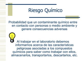 Riesgo Químico
Probabilidad que un contaminante químico entre
en contacto con personas o medio ambiente y
genere consecuencias adversas
Al trabajar en el laboratorio debemos
informarnos acerca de las características
peligrosas asociadas a los compuestos
químicos para saber como trabajar con ellos,
almacenarlos, transportarlos, descartarlos, etc.
 