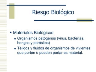 Riesgo Biológico
 Materiales Biológicos
 Organismos patógenos (virus, bacterias,
hongos y parásitos)
 Tejidos y fluidos de organismos de vivientes
que porten o pueden portar es material.
 