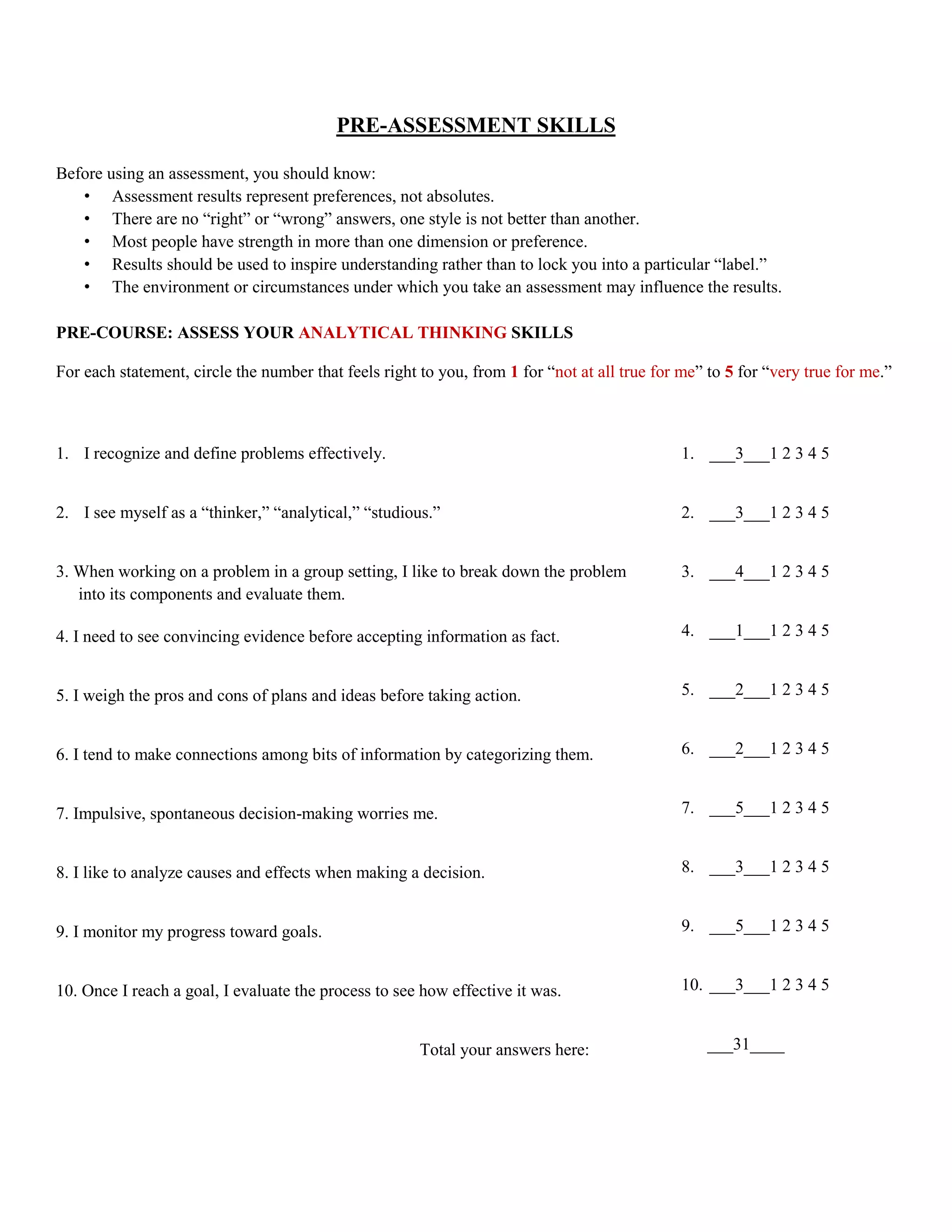 PRE-ASSESSMENT SKILLS

Before using an assessment, you should know:
   • Assessment results represent preferences, not absolutes.
   • There are no “right” or “wrong” answers, one style is not better than another.
   • Most people have strength in more than one dimension or preference.
   • Results should be used to inspire understanding rather than to lock you into a particular “label.”
   • The environment or circumstances under which you take an assessment may influence the results.

PRE-COURSE: ASSESS YOUR ANALYTICAL THINKING SKILLS

For each statement, circle the number that feels right to you, from 1 for “not at all true for me” to 5 for “very true for me.”



1. I recognize and define problems effectively.                                                1. ___3___1 2 3 4 5


2. I see myself as a “thinker,” “analytical,” “studious.”                                      2. ___3___1 2 3 4 5


3. When working on a problem in a group setting, I like to break down the problem              3. ___4___1 2 3 4 5
   into its components and evaluate them.

4. I need to see convincing evidence before accepting information as fact.                     4. ___1___1 2 3 4 5


5. I weigh the pros and cons of plans and ideas before taking action.                          5. ___2___1 2 3 4 5


6. I tend to make connections among bits of information by categorizing them.                  6. ___2___1 2 3 4 5


7. Impulsive, spontaneous decision-making worries me.                                          7. ___5___1 2 3 4 5


8. I like to analyze causes and effects when making a decision.                                8. ___3___1 2 3 4 5


9. I monitor my progress toward goals.                                                         9. ___5___1 2 3 4 5


10. Once I reach a goal, I evaluate the process to see how effective it was.                   10. ___3___1 2 3 4 5


                                                       Total your answers here:                   ___31____
 