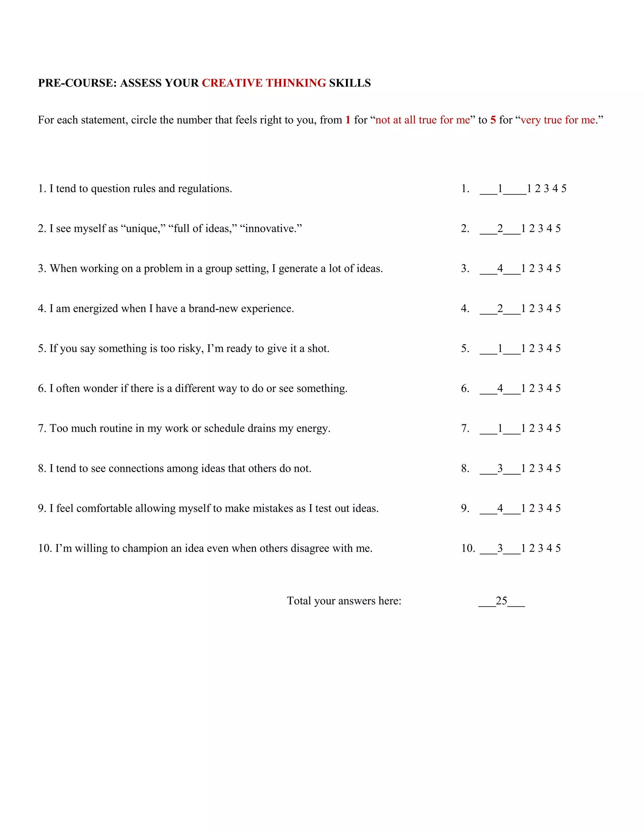 PRE-COURSE: ASSESS YOUR CREATIVE THINKING SKILLS


For each statement, circle the number that feels right to you, from 1 for “not at all true for me” to 5 for “very true for me.”




1. I tend to question rules and regulations.                                                   1. ___1____1 2 3 4 5


2. I see myself as “unique,” “full of ideas,” “innovative.”                                    2. ___2___1 2 3 4 5


3. When working on a problem in a group setting, I generate a lot of ideas.                    3. ___4___1 2 3 4 5


4. I am energized when I have a brand-new experience.                                          4. ___2___1 2 3 4 5


5. If you say something is too risky, I’m ready to give it a shot.                             5. ___1___1 2 3 4 5


6. I often wonder if there is a different way to do or see something.                          6. ___4___1 2 3 4 5


7. Too much routine in my work or schedule drains my energy.                                   7. ___1___1 2 3 4 5


8. I tend to see connections among ideas that others do not.                                   8. ___3___1 2 3 4 5


9. I feel comfortable allowing myself to make mistakes as I test out ideas.                    9. ___4___1 2 3 4 5


10. I’m willing to champion an idea even when others disagree with me.                         10. ___3___1 2 3 4 5



                                                        Total your answers here:                  ___25___
 