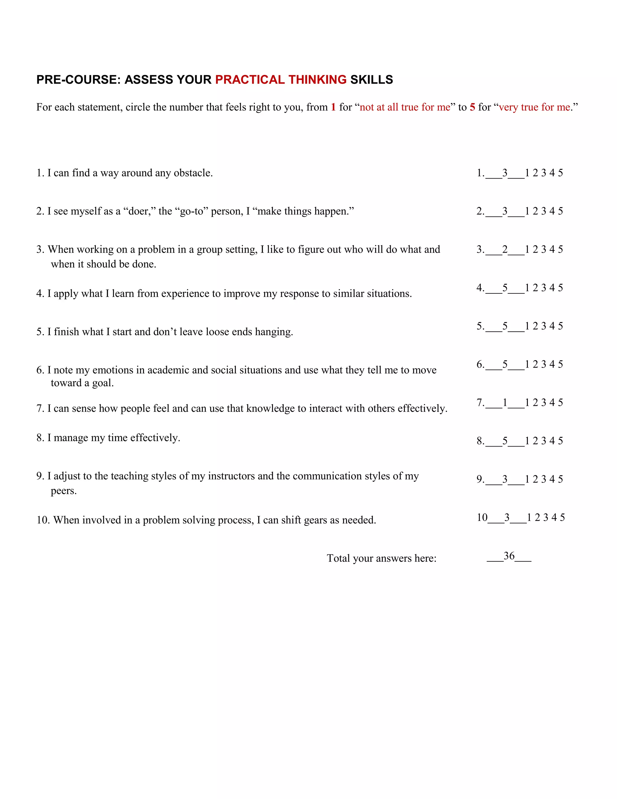 PRE-COURSE: ASSESS YOUR PRACTICAL THINKING SKILLS

For each statement, circle the number that feels right to you, from 1 for “not at all true for me” to 5 for “very true for me.”




1. I can find a way around any obstacle.                                                               1. ___3___1 2 3 4 5


2. I see myself as a “doer,” the “go-to” person, I “make things happen.”                               2. ___3___1 2 3 4 5


3. When working on a problem in a group setting, I like to figure out who will do what and             3. ___2___1 2 3 4 5
   when it should be done.

                                                                                                       4. ___5___1 2 3 4 5
4. I apply what I learn from experience to improve my response to similar situations.

                                                                                                       5. ___5___1 2 3 4 5
5. I finish what I start and don’t leave loose ends hanging.

                                                                                                       6. ___5___1 2 3 4 5
6. I note my emotions in academic and social situations and use what they tell me to move
    toward a goal.
                                                                                                       7. ___1___1 2 3 4 5
7. I can sense how people feel and can use that knowledge to interact with others effectively.

8. I manage my time effectively.                                                                       8. ___5___1 2 3 4 5


9. I adjust to the teaching styles of my instructors and the communication styles of my                9. ___3___1 2 3 4 5
    peers.

10. When involved in a problem solving process, I can shift gears as needed.                           10___3___1 2 3 4 5


                                                                    Total your answers here:             ___36___
 