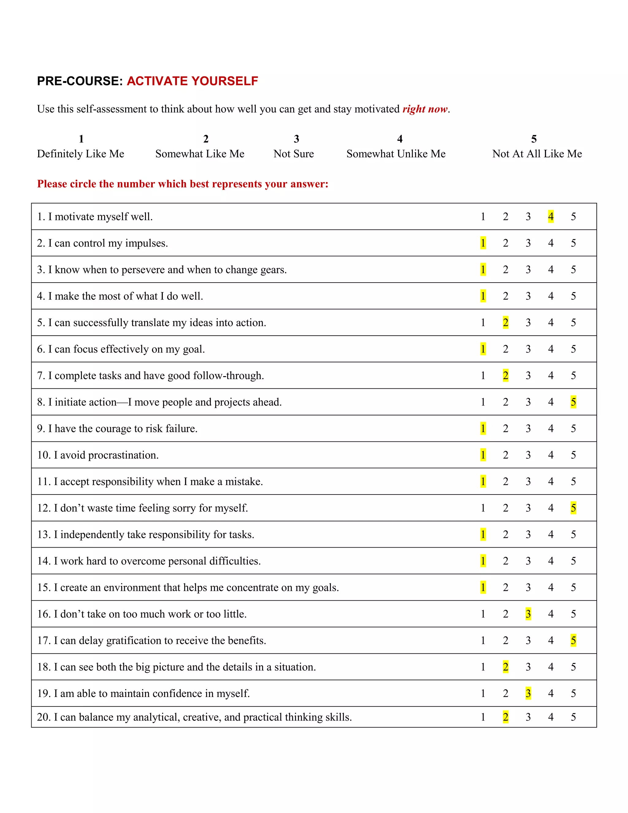 PRE-COURSE: ACTIVATE YOURSELF

Use this self-assessment to think about how well you can get and stay motivated right now.

         1                           2                       3                  4                        5
Definitely Like Me           Somewhat Like Me            Not Sure      Somewhat Unlike Me        Not At All Like Me

Please circle the number which best represents your answer:

1. I motivate myself well.                                                                   1     2   3    4   5

2. I can control my impulses.                                                                1     2   3    4   5

3. I know when to persevere and when to change gears.                                        1     2   3    4   5

4. I make the most of what I do well.                                                        1     2   3    4   5

5. I can successfully translate my ideas into action.                                        1     2   3    4   5

6. I can focus effectively on my goal.                                                       1     2   3    4   5

7. I complete tasks and have good follow-through.                                            1     2   3    4   5

8. I initiate action—I move people and projects ahead.                                       1     2   3    4   5

9. I have the courage to risk failure.                                                       1     2   3    4   5

10. I avoid procrastination.                                                                 1     2   3    4   5

11. I accept responsibility when I make a mistake.                                           1     2   3    4   5

12. I don’t waste time feeling sorry for myself.                                             1     2   3    4   5

13. I independently take responsibility for tasks.                                           1     2   3    4   5

14. I work hard to overcome personal difficulties.                                           1     2   3    4   5

15. I create an environment that helps me concentrate on my goals.                           1     2   3    4   5

16. I don’t take on too much work or too little.                                             1     2   3    4   5

17. I can delay gratification to receive the benefits.                                       1     2   3    4   5

18. I can see both the big picture and the details in a situation.                           1     2   3    4   5

19. I am able to maintain confidence in myself.                                              1     2   3    4   5

20. I can balance my analytical, creative, and practical thinking skills.                    1     2   3    4   5
 