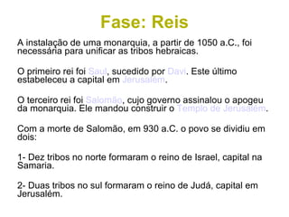 Fase: Reis A instalação de uma monarquia, a partir de 1050 a.C., foi necessária para unificar as tribos hebraicas. O primeiro rei foi  Saul , sucedido por  Davi . Este último estabeleceu a capital em  Jerusalém . O terceiro rei foi  Salomão , cujo governo assinalou o apogeu da monarquia. Ele mandou construir o  Templo de Jerusalém . Com a morte de Salomão, em 930 a.C. o povo se dividiu em dois: 1- Dez tribos no norte formaram o reino de Israel, capital na Samaria. 2- Duas tribos no sul formaram o reino de Judá, capital em Jerusalém. 