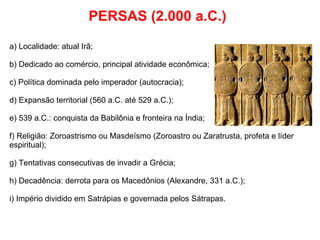PERSAS (2.000 a.C.) a) Localidade: atual Irã; b) Dedicado ao comércio, principal atividade econômica; c) Política dominada pelo imperador (autocracia); d) Expansão territorial (560 a.C. até 529 a.C.); e) 539 a.C.: conquista da Babilônia e fronteira na Índia; f) Religião: Zoroastrismo ou Masdeísmo (Zoroastro ou Zaratrusta, profeta e líder espiritual); g) Tentativas consecutivas de invadir a Grécia; h) Decadência: derrota para os Macedônios (Alexandre, 331 a.C.); i) Império dividido em Satrápias e governada pelos Sátrapas. 
