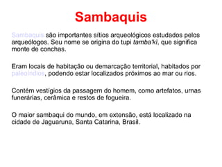 Sambaquis Sambaquis  são importantes sítios arqueológicos estudados pelos arqueólogos. Seu nome se origina do tupi  tamba'kï , que significa monte de conchas. Eram locais de habitação ou demarcação territorial, habitados por  paleoíndios , podendo estar localizados próximos ao mar ou rios. Contém vestígios da passagem do homem, como artefatos, urnas funerárias, cerâmica e restos de fogueira. O maior sambaqui do mundo, em extensão, está localizado na cidade de Jaguaruna, Santa Catarina, Brasil. 