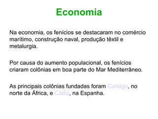 Economia Na economia, os fenícios se destacaram no comércio marítimo, construção naval, produção têxtil e metalurgia. Por causa do aumento populacional, os fenícios criaram colônias em boa parte do Mar Mediterrâneo. As principais colônias fundadas foram  Cartago , no norte da África, e  Cádiz , na Espanha. 