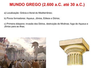MUNDO GREGO (2.600 a.C. até 30 a.C.) a) Localização: Grécia e litoral do Mediterrâneo; b) Povos formadores: Aqueus, Jônios, Eóleos e Dórios; c) Primeira diáspora: invasão dos Dórios, destruição de Micênas; fuga de Aqueus e Jônios para as ilhas; 
