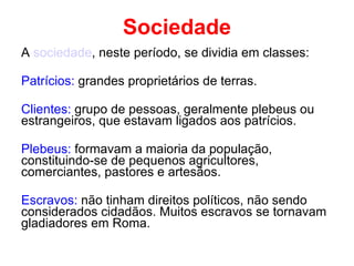 Sociedade A  sociedade , neste período, se dividia em classes: Patrícios:  grandes proprietários de terras. Clientes:  grupo de pessoas, geralmente plebeus ou estrangeiros, que estavam ligados aos patrícios. Plebeus:  formavam a maioria da população, constituindo-se de pequenos agricultores, comerciantes, pastores e artesãos. Escravos:  não tinham direitos políticos, não sendo considerados cidadãos. Muitos escravos se tornavam gladiadores em Roma.   