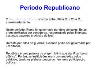 Período Republicano O  Período Republicano  ocorreu entre 509 a.C. e 23 a.C., aproximadamente.  Neste período, Roma foi governada por dois cônsules. Estes eram auxiliados por senadores, responsáveis pelas finanças, assuntos externos e criação de leis.  Durante períodos de guerras, a cidade podia ser governada por um ditador. República é uma palavra de origem latina que significa “coisa pública”. Porém, as instituições eram comandadas pelos patrícios, tendo os plebeus pouca ou nenhuma participação política . 