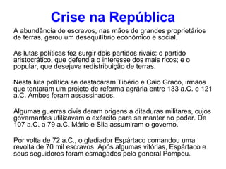 Crise na República A abundância de escravos, nas mãos de grandes proprietários de terras, gerou um desequilíbrio econômico e social. As lutas políticas fez surgir dois partidos rivais: o partido aristocrático, que defendia o interesse dos mais ricos; e o popular, que desejava redistribuição de terras. Nesta luta política se destacaram Tibério e Caio Graco, irmãos que tentaram um projeto de reforma agrária entre 133 a.C. e 121 a.C. Ambos foram assassinados. Algumas guerras civis deram origens a ditaduras militares, cujos governantes utilizavam o exército para se manter no poder. De 107 a.C. a 79 a.C. Mário e Sila assumiram o governo. Por volta de 72 a.C., o gladiador Espártaco comandou uma revolta de 70 mil escravos. Após algumas vitórias, Espártaco e seus seguidores foram esmagados pelo general Pompeu. 
