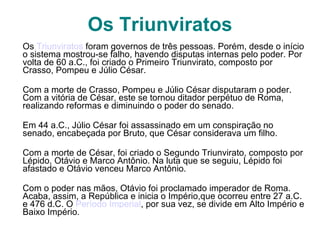 Os Triunviratos Os  Triunviratos  foram governos de três pessoas. Porém, desde o início o sistema mostrou-se falho, havendo disputas internas pelo poder. Por volta de 60 a.C., foi criado o Primeiro Triunvirato, composto por Crasso, Pompeu e Júlio César.  Com a morte de Crasso, Pompeu e Júlio César disputaram o poder. Com a vitória de César, este se tornou ditador perpétuo de Roma, realizando reformas e diminuindo o poder do senado. Em 44 a.C., Júlio César foi assassinado em um conspiração no senado, encabeçada por Bruto, que César considerava um filho. Com a morte de César, foi criado o Segundo Triunvirato, composto por Lépido, Otávio e Marco Antônio. Na luta que se seguiu, Lépido foi afastado e Otávio venceu Marco Antônio. Com o poder nas mãos, Otávio foi proclamado imperador de Roma. Acaba, assim, a República e inicia o Império,que ocorreu entre 27 a.C. e 476 d.C. O  Período Imperial , por sua vez, se divide em Alto Império e Baixo Império. 