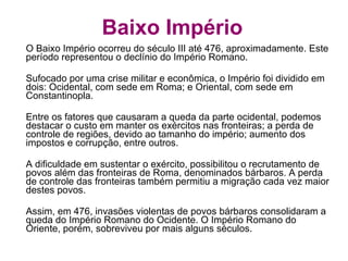 Baixo Império O Baixo Império ocorreu do século III até 476, aproximadamente. Este período representou o declínio do Império Romano. Sufocado por uma crise militar e econômica, o Império foi dividido em dois: Ocidental, com sede em Roma; e Oriental, com sede em Constantinopla.  Entre os fatores que causaram a queda da parte ocidental, podemos destacar o custo em manter os exércitos nas fronteiras; a perda de controle de regiões, devido ao tamanho do império; aumento dos impostos e corrupção, entre outros. A dificuldade em sustentar o exército, possibilitou o recrutamento de povos além das fronteiras de Roma, denominados bárbaros. A perda de controle das fronteiras também permitiu a migração cada vez maior destes povos. Assim, em 476, invasões violentas de povos bárbaros consolidaram a queda do Império Romano do Ocidente. O Império Romano do Oriente, porém, sobreviveu por mais alguns séculos. 