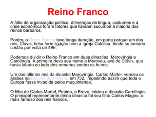 Reino Franco A falta de organização política, diferenças de língua, costumes e a crise econômica foram fatores que fizeram sucumbir a maioria dos reinos bárbaros. Porém, o  Reino Franco  teve longa duração, em parte porque um dos reis, Clóvis, tinha forte ligação com a Igreja Católica, tendo se tornado cristão por volta de 496. Podemos dividir o Reino Franco em duas dinastias: Merovíngia e Carolíngia. A primeira deve seu nome a Meroveu, avô de Clóvis, que havia lutado ao lado dos romanos contra os hunos. Um dos últimos reis da dinastia Merovíngia, Carlos Martel, venceu os árabes na  Batalha de Poitiers , em 732, impedindo assim que toda a Europa fosse invadida pelos muçulmanos. O filho de Carlos Martel, Pepino, o Breve, iniciou a dinastia Carolíngia. O principal representante desta dinastia foi seu filho Carlos Magno, o mais famoso dos reis francos. 