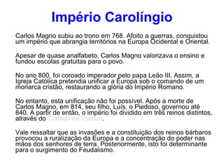 Império Carolíngio Carlos Magno subiu ao trono em 768. Afoito a guerras, conquistou um império que abrangia territórios na Europa Ocidental e Oriental. Apesar de quase analfabeto, Carlos Magno valorizava o ensino e fundou escolas gratuitas para o povo. No ano 800, foi coroado imperador pelo papa Leão III. Assim, a Igreja Católica pretendia unificar a Europa sob o comando de um monarca cristão, restaurando a glória do Império Romano. No entanto, esta unificação não foi possível. Após a morte de Carlos Magno, em 814, seu filho, Luís, o Piedoso, governou até 840. A partir de então, o império foi dividido em três reinos distintos, através do  Tratado de Verdun . Vale ressaltar que as invasões e a constituição dos reinos bárbaros provocou a ruralização da Europa e a concentração do poder nas mãos dos senhores de terra. Posteriormente, isto foi determinante para o surgimento do Feudalismo. 