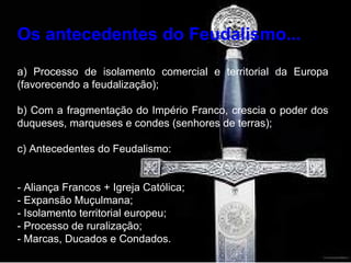 Os antecedentes do Feudalismo... a) Processo de isolamento comercial e territorial da Europa (favorecendo a feudalização); b) Com a fragmentação do Império Franco, crescia o poder dos duqueses, marqueses e condes (senhores de terras); c) Antecedentes do Feudalismo: - Aliança Francos + Igreja Católica; - Expansão Muçulmana; - Isolamento territorial europeu; - Processo de ruralização; - Marcas, Ducados e Condados. 