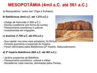 MESOPOTÂMIA (4mil a.C. até 561 a.C.) a) Mesopotâmia: “entre rios” (Tigre e Eufrates); b)  Babilônicos (4mil a.C. até 1.275 a.C.): - Código de Hamurábi (1.800 a.C.); - Escrita cuneiforme (em forma de cunha); - Florescimento econômico e cultural; - Investimentos em irrigações. c) Assírios (1.700 a.C. até 610 a.C.): - Sua capital, nos anos mais prósperos, foi Nínive; - Ferozes guerreiros e expansão do Império; - Foram dominados pelos Babilônicos (2º Império, Nabucodonosor); d) 2º Império Babilônico (604 a.C. até 563 a.C.): - Jardins suspensos da Babilônia; - Florescimento econômico, cultural e militar; - Decadência: lutas internas, dominados pelos Persas. 