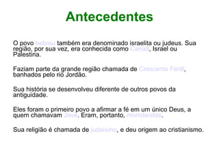 Antecedentes O povo  hebreu  também era denominado israelita ou judeus. Sua região, por sua vez, era conhecida como  Canaã , Israel ou Palestina. Faziam parte da grande região chamada de  Crescente Fértil , banhados pelo rio Jordão. Sua história se desenvolveu diferente de outros povos da antiguidade. Eles foram o primeiro povo a afirmar a fé em um único Deus, a quem chamavam  Javé . Eram, portanto,  monoteístas . Sua religião é chamada de  judaísmo , e deu origem ao cristianismo. 