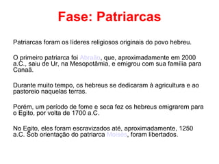Fase: Patriarcas Patriarcas foram os líderes religiosos originais do povo hebreu. O primeiro patriarca foi  Abraão , que, aproximadamente em 2000 a.C., saiu de Ur, na Mesopotâmia, e emigrou com sua família para Canaã. Durante muito tempo, os hebreus se dedicaram à agricultura e ao pastoreio naquelas terras. Porém, um período de fome e seca fez os hebreus emigrarem para o Egito, por volta de 1700 a.C. No Egito, eles foram escravizados até, aproximadamente, 1250 a.C. Sob orientação do patriarca  Moisés , foram libertados. 