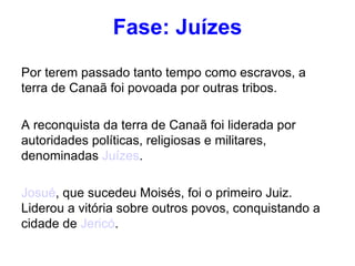 Fase: Juízes Por terem passado tanto tempo como escravos, a terra de Canaã foi povoada por outras tribos. A reconquista da terra de Canaã foi liderada por autoridades políticas, religiosas e militares, denominadas  Juízes . Josué , que sucedeu Moisés, foi o primeiro Juiz. Liderou a vitória sobre outros povos, conquistando a cidade de  Jericó . 