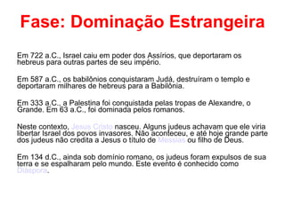 Fase: Dominação Estrangeira Em 722 a.C., Israel caiu em poder dos Assírios, que deportaram os hebreus para outras partes de seu império. Em 587 a.C., os babilônios conquistaram Judá, destruíram o templo e deportaram milhares de hebreus para a Babilônia. Em 333 a.C., a Palestina foi conquistada pelas tropas de Alexandre, o Grande. Em 63 a.C., foi dominada pelos romanos. Neste contexto,  Jesus Cristo  nasceu. Alguns judeus achavam que ele viria libertar Israel dos povos invasores. Não aconteceu, e até hoje grande parte dos judeus não credita a Jesus o título de  Messias  ou filho de Deus. Em 134 d.C., ainda sob domínio romano, os judeus foram expulsos de sua terra e se espalharam pelo mundo. Este evento é conhecido como  Diáspora . 