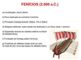 FENÍCIOS (2.000 a.C.) a) Localização: atual Líbano; b) Povo dedicado ao comércio marítimo; c) Principais Cidades-Estado: Biblos, Tiro e Sidon; d) Religião politeísta, cada cidade era dedicada a um Deus (baal = senhor); e) Expansão através de cidades-colônia no litoral  do Mediterrâneo; f) Fundação de Cartago pelos Fenícios; g) Criadores do alfabeto (cada sinal um som,  no total de 22); Uma das bases do alfabeto latino. 