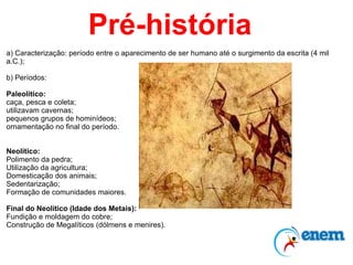 Pré-história a) Caracterização: período entre o aparecimento de ser humano até o surgimento da escrita (4 mil a.C.); b) Períodos: Paleolítico:  caça, pesca e coleta;  utilizavam cavernas; pequenos grupos de hominídeos;  ornamentação no final do período. Neolítico: Polimento da pedra; Utilização da agricultura; Domesticação dos animais; Sedentarização; Formação de comunidades maiores. Final do Neolítico (Idade dos Metais): Fundição e moldagem do cobre; Construção de Megalíticos (dólmens e menires). 