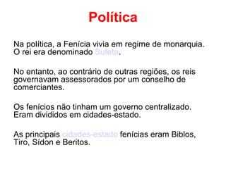 Política Na política, a Fenícia vivia em regime de monarquia. O rei era denominado  Sufeta . No entanto, ao contrário de outras regiões, os reis governavam assessorados por um conselho de comerciantes. Os fenícios não tinham um governo centralizado. Eram divididos em cidades-estado. As principais  cidades-estado  fenícias eram Biblos, Tiro, Sídon e Beritos. 