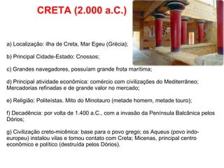 CRETA (2.000 a.C.) a) Localização: ilha de Creta, Mar Egeu (Grécia); b) Principal Cidade-Estado: Cnossos; c) Grandes navegadores, possuíam grande frota marítima; d) Principal atividade econômica: comércio com civilizações do Mediterrâneo; Mercadorias refinadas e de grande valor no mercado; e) Religião: Politeístas. Mito do Minotauro (metade homem, metade touro); f) Decadência: por volta de 1.400 a.C., com a invasão da Península Balcânica pelos Dórios; g) Civilização creto-micênica: base para o povo grego; os Aqueus (povo indo-europeu) instalou vilas e tomou contato com Creta; Micenas, principal centro econômico e político (destruída pelos Dórios). 