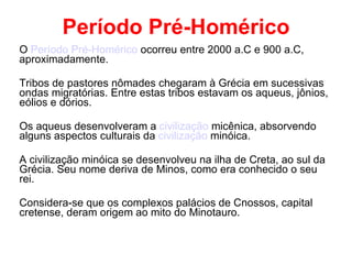 Período Pré-Homérico O  Período Pré-Homérico  ocorreu entre 2000 a.C e 900 a.C, aproximadamente.  Tribos de pastores nômades chegaram à Grécia em sucessivas ondas migratórias. Entre estas tribos estavam os aqueus, jônios, eólios e dórios.  Os aqueus desenvolveram a  civilização  micênica , absorvendo alguns aspectos culturais da  civilização  minóica . A civilização minóica se desenvolveu na ilha de Creta, ao sul da Grécia. Seu nome deriva de Minos, como era conhecido o seu  rei. Considera-se que os complexos palácios de Cnossos, capital cretense, deram origem ao mito do Minotauro. 