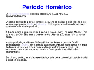 Período Homérico O  Período Homérico  ocorreu entre 900 a.C a 700 a.C, aproximadamente. O nome deriva do poeta Homero, a quem se atribui a criação de dois famosos poemas:  Ilíada  e  Odisséia . Estes poemas deram base para a compreensão deste período.  A Ilíada narra a guerra entre Grécia e Tróia (Ílion), na Ásia Menor. Por sua vez, a Odisséia narra o retorno de Ulisses (Odisseu) à sua terra natal. Neste período, a vida na Grécia tinha por base a grande família, denominada  Genos . No entanto, o crescimento da população e a falta de terras férteis fez estas comunidades entrarem em crise. Os escravos passaram cada vez mais a fazer parte das atividades econômicas. Surgiram, então, as cidades-estado, cada uma com organização social e política próprias. 