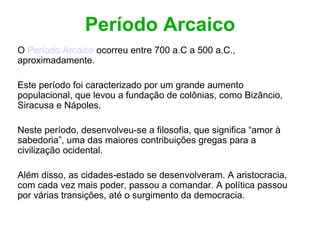 Período Arcaico O  Período Arcaico  ocorreu entre 700 a.C a 500 a.C., aproximadamente. Este período foi caracterizado por um grande aumento populacional, que levou a fundação de colônias, como Bizâncio, Siracusa e Nápoles. Neste período, desenvolveu-se a filosofia, que significa “amor à sabedoria”, uma das maiores contribuições gregas para a civilização ocidental. Além disso, as cidades-estado se desenvolveram. A aristocracia, com cada vez mais poder, passou a comandar. A política passou por várias transições, até o surgimento da democracia. 