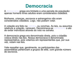 Democracia A  democracia  grega era limitada a uma parcela da população: apenas homens livres adultos eram considerados cidadãos.  Mulheres, crianças, escravos e estrangeiros não eram considerados cidadãos. Logo, não podiam votar. A votação era feito na  ostraka , ou conchas. As leis, ou assuntos relativos a votação, variavam. Denominava-se  ostracismo  o ato de exilar indivíduos através do voto na  ostraka . A democracia grega era denominada direta, pois o cidadão votava direto nas leis. Nossa democracia é denominada representativa, pois votamos em representantes que, por sua vez, votam nas leis. Vale ressaltar que, geralmente, os participantes das assembléias pertenciam a grupos de elite, com grande número de escravos. 