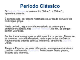 Período Clássico O  Período Clássico  ocorreu entre 500 a.C. e 338 a.C., aproximadamente. É considerado, por alguns historiadores, a “Idade do Ouro” da civilização grega. Neste período, algumas cidades-estado se uniram para enfrentar os persas, nas  guerras médicas . No fim, os gregos saíram vitoriosos. Por ter liderado os gregos na vitória contra os persas, Atenas se tornou uma das cidades-estado mais importantes da Grécia. Reuniu outras cidades sob sua influência, através da  Liga de  Delos . Atenas e Esparta, por suas diferenças, acabaram entrando em conflito, na chamada  Guerra do  Peloponeso . Desta guerra, Esparta saiu vitoriosa. 