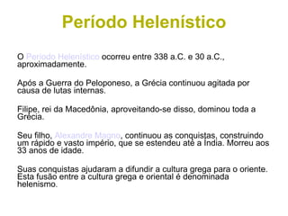 Período Helenístico O  Período Helenístico  ocorreu entre 338 a.C. e 30 a.C., aproximadamente. Após a Guerra do Peloponeso, a Grécia continuou agitada por causa de lutas internas. Filipe, rei da Macedônia, aproveitando-se disso, dominou toda a Grécia. Seu filho,  Alexandre Magno , continuou as conquistas, construindo um rápido e vasto império, que se estendeu até a Índia. Morreu aos 33 anos de idade. Suas conquistas ajudaram a difundir a cultura grega para o oriente. Esta fusão entre a cultura grega e oriental é denominada helenismo . 