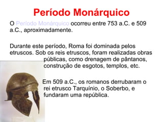 Período Monárquico O  Período Monárquico  ocorreu entre 753 a.C. e 509 a.C., aproximadamente. Durante este período, Roma foi dominada pelos etruscos. Sob os reis etruscos, foram realizadas obras  públicas, como drenagem de pântanos,  construção de esgotos, templos, etc. Em 509 a.C., os romanos derrubaram o  rei etrusco Tarquínio, o Soberbo, e  fundaram uma república. 