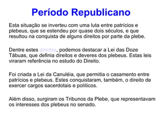 Período Republicano Esta situação se inverteu com uma luta entre patrícios e plebeus, que se estendeu por quase dois séculos, e que resultou na conquista de alguns direitos por parte da plebe. Dentre estes  direitos , podemos destacar a Lei das Doze Tábuas, que definia direitos e deveres dos plebeus. Estas leis viraram referência no estudo do Direito. Foi criada a Lei da Canuléia, que permitia o casamento entre patrícios e plebeus. Estes conquistaram, também, o direito de exercer cargos sacerdotais e políticos. Além disso, surgiram os Tribunos da Plebe, que representavam os interesses dos plebeus no senado. 