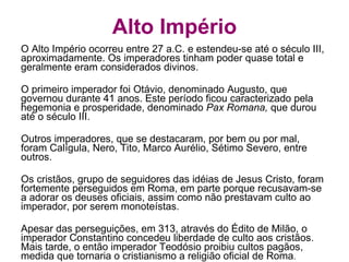 Alto Império O Alto Império ocorreu entre 27 a.C. e estendeu-se até o século III, aproximadamente. Os imperadores tinham poder quase total e geralmente eram considerados divinos. O primeiro imperador foi Otávio, denominado Augusto, que governou durante 41 anos. Este período ficou caracterizado pela hegemonia e prosperidade, denominado  Pax Romana,  que durou até o século III. Outros imperadores, que se destacaram, por bem ou por mal, foram Calígula, Nero, Tito, Marco Aurélio, Sétimo Severo, entre outros. Os cristãos, grupo de seguidores das idéias de Jesus Cristo, foram fortemente perseguidos em Roma, em parte porque recusavam-se a adorar os deuses oficiais, assim como não prestavam culto ao imperador, por serem monoteístas. Apesar das perseguições, em 313, através do Édito de Milão, o imperador Constantino concedeu liberdade de culto aos cristãos. Mais tarde, o então imperador Teodósio proibiu cultos pagãos, medida que tornaria o cristianismo a religião oficial de Roma . 