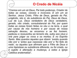 “ Cremos em um só Deus, Pai todo poderoso, Criador de todas as coisas, visíveis e invisíveis; E em um só Senhor, Jesus Cristo, Filho de Deus, gerado do Pai, unigênito, isto é, da substância do Pai, Deus de Deus, Luz da Luz, Deus verdadeiro de Deus verdadeiro, gerado, não criado, consubstancial do Pai, por quem todas as coisas foram feitas no céu e na terra, o qual por causa de nós homens e por causa de nossa salvação desceu, se encarnou e se fez homem, padeceu e ressuscitou ao terceiro dia, subiu aos céus e virá para julgar os vivos e os mortos; E no Espírito Santo. Mas quantos àqueles que dizem: 'existiu quando não era' e 'antes que nascesse não era' e 'foi feito do nada', ou àqueles que afirmam que o Filho de Deus é uma hipóstase ou substância diferente, ou foi criado, ou é sujeito à alteração e mudança, a estes a Igreja Católica anatematiza ” . O Credo de Nicéia 