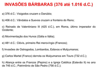 INVASÕES BÁRBARAS (376 até 1.016 d.C.) a) 376 d.C.: Visigodos cruzam o Danúbio; b) 406 d.C.: Vândalos e Suevos cruzam a fronteira do Reno; c) Reinado de Valentiniano III (425 d.C.), em Roma, último imperador do Ocidente; d) Movimentação dos Hunos (Gália e Itália); e) 481 d.C.: Clóvis, primeiro Rei merovíngio (Francos); f) Invasões de Ostrogodos, Lombardos, Eslavos e Mulçumanos; g) Carlos Martel (Franco) derrota os Mulçumanos em Tours (732 d.C.); h) Aliança entre os Francos (Pepino) e a Igreja Católica (Estevão II) no ano de 745 d.C.; Patrimônio de São Pedro (756 d.C.); 