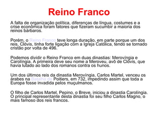 Reino Franco A falta de organização política, diferenças de língua, costumes e a crise econômica foram fatores que fizeram sucumbir a maioria dos reinos bárbaros. Porém, o  Reino Franco  teve longa duração, em parte porque um dos reis, Clóvis, tinha forte ligação com a Igreja Católica, tendo se tornado cristão por volta de 496. Podemos dividir o Reino Franco em duas dinastias: Merovíngia e Carolíngia. A primeira deve seu nome a Meroveu, avô de Clóvis, que havia lutado ao lado dos romanos contra os hunos. Um dos últimos reis da dinastia Merovíngia, Carlos Martel, venceu os árabes na  Batalha de  Poitiers , em 732, impedindo assim que toda a Europa fosse invadida pelos muçulmanos. O filho de Carlos Martel, Pepino, o Breve, iniciou a dinastia Carolíngia. O principal representante desta dinastia foi seu filho Carlos Magno, o mais famoso dos reis francos. 