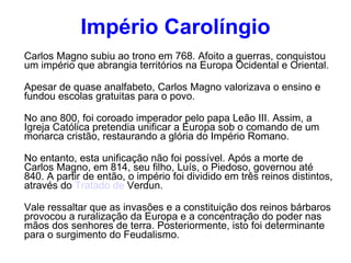 Império Carolíngio Carlos Magno subiu ao trono em 768. Afoito a guerras, conquistou um império que abrangia territórios na Europa Ocidental e Oriental. Apesar de quase analfabeto, Carlos Magno valorizava o ensino e fundou escolas gratuitas para o povo. No ano 800, foi coroado imperador pelo papa Leão III. Assim, a Igreja Católica pretendia unificar a Europa sob o comando de um monarca cristão, restaurando a glória do Império Romano. No entanto, esta unificação não foi possível. Após a morte de Carlos Magno, em 814, seu filho, Luís, o Piedoso, governou até 840. A partir de então, o império foi dividido em três reinos distintos, através do  Tratado de  Verdun . Vale ressaltar que as invasões e a constituição dos reinos bárbaros provocou a ruralização da Europa e a concentração do poder nas mãos dos senhores de terra. Posteriormente, isto foi determinante para o surgimento do Feudalismo. 